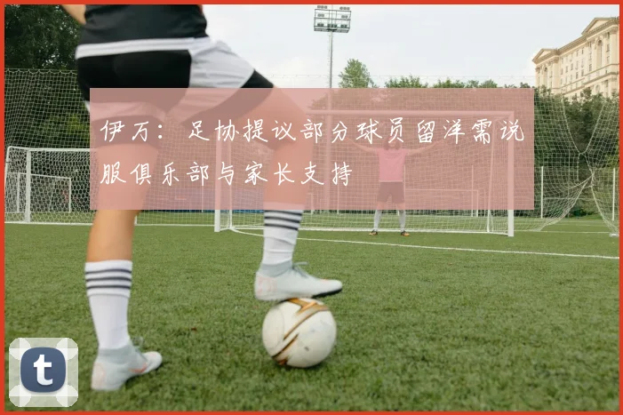 伊万：足协提议部分球员留洋需说服俱乐部与家长支持