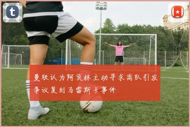 曼联认为阿莫林主动寻求离队引发争议复刻马雷斯卡事件
