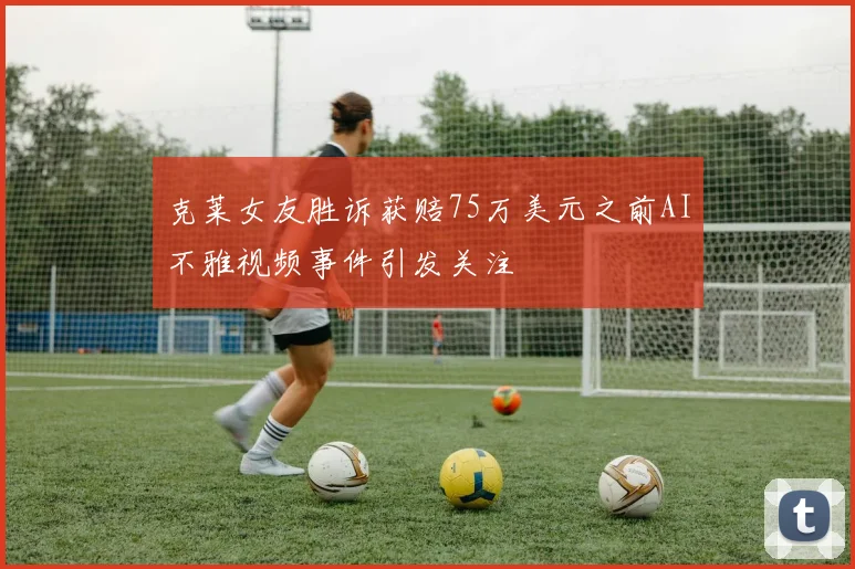 克莱女友胜诉获赔75万美元之前AI不雅视频事件引发关注