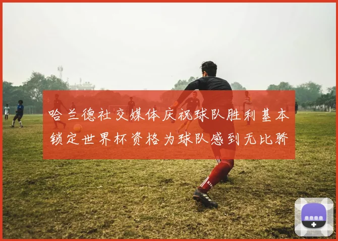 哈兰德社交媒体庆祝球队胜利基本锁定世界杯资格为球队感到无比骄傲