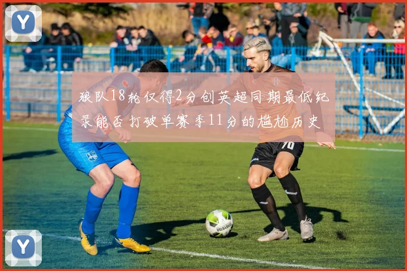 狼队18轮仅得2分创英超同期最低纪录能否打破单赛季11分的尴尬历史