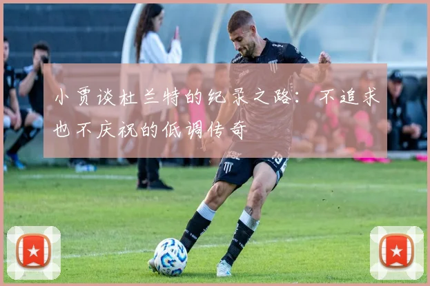 小贾谈杜兰特的纪录之路：不追求也不庆祝的低调传奇