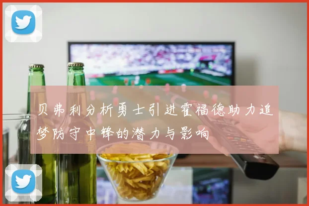 贝弗利分析勇士引进霍福德助力追梦防守中锋的潜力与影响