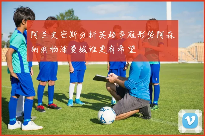 阿兰史密斯分析英超争冠形势阿森纳利物浦曼城谁更有希望