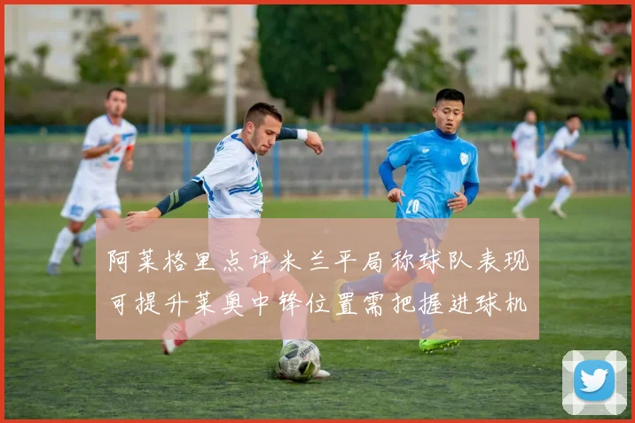 阿莱格里点评米兰平局称球队表现可提升莱奥中锋位置需把握进球机会