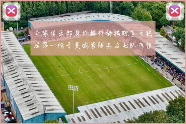 全球俱乐部身价排行榜揭晓皇马稳居第一枪手曼城紧随其后七队市值超十亿