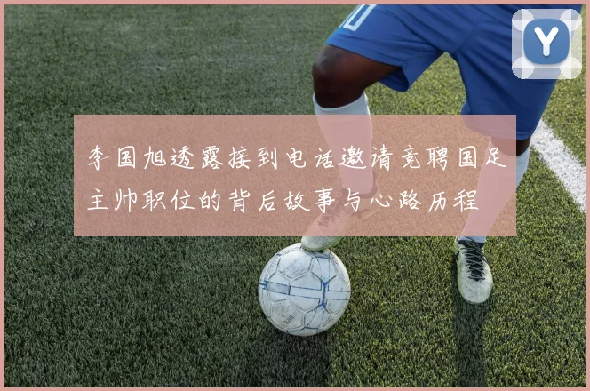 李国旭透露接到电话邀请竞聘国足主帅职位的背后故事与心路历程
