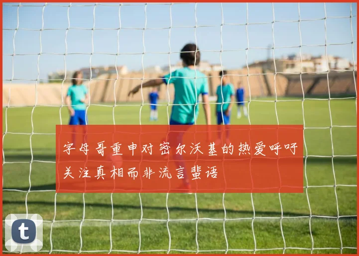 字母哥重申对密尔沃基的热爱呼吁关注真相而非流言蜚语