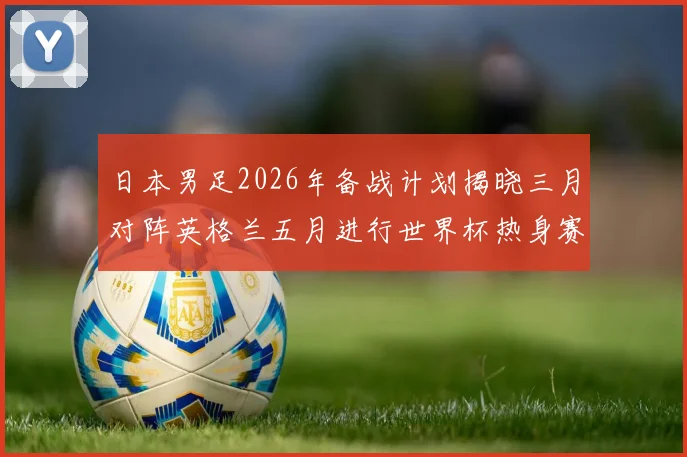 日本男足2026年备战计划揭晓三月对阵英格兰五月进行世界杯热身赛