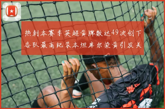 热刺本赛季英超黄牌数达49次创下各队最高纪录本坦库尔染黄引发关注