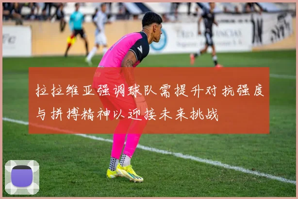 拉拉维亚强调球队需提升对抗强度与拼搏精神以迎接未来挑战