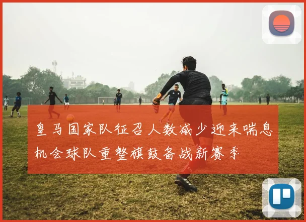 皇马国家队征召人数减少迎来喘息机会球队重整旗鼓备战新赛季