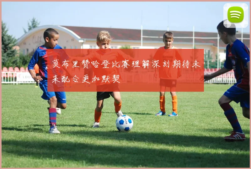 莫布里赞哈登比赛理解深刻期待未来配合更加默契