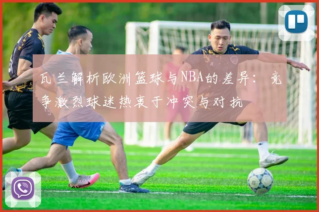 瓦兰解析欧洲篮球与NBA的差异：竞争激烈球迷热衷于冲突与对抗