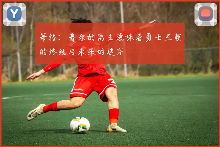 蒂格：普尔的离去意味着勇士王朝的终结与未来的迷茫