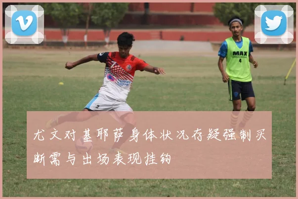 尤文对基耶萨身体状况存疑强制买断需与出场表现挂钩